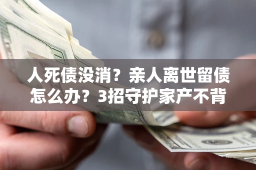 北京人死债没消？亲人离世留债怎么办？3招守护家产不背锅