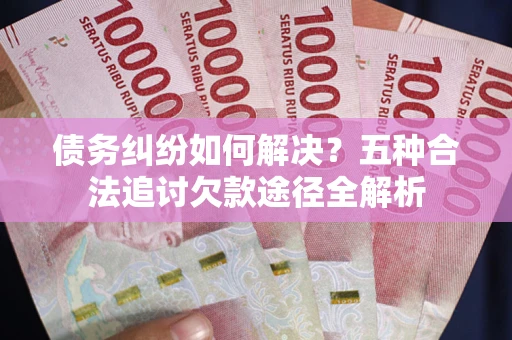 北京债务纠纷如何解决？五种合法追讨欠款途径全解析