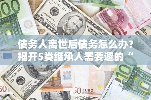 北京债务人离世后债务怎么办？揭开5类继承人需要避的“坑”