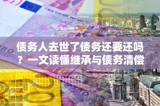 北京债务人去世了债务还要还吗？一文读懂继承与债务清偿
